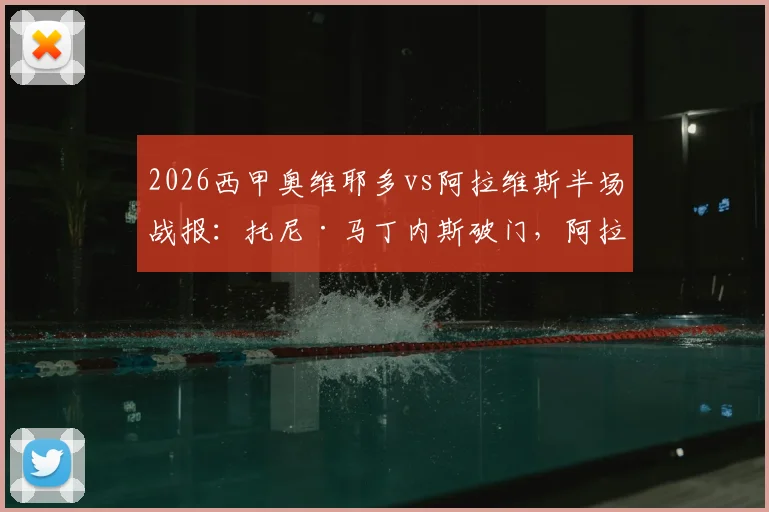 2026西甲奥维耶多vs阿拉维斯半场战报:托尼·马丁内斯破门,阿拉维斯1-0领先,附全场数据分析
