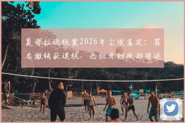 夏奇拉逃税案2026年尘埃落定:罪名撤销获退税,西班牙财政部将返还超6000万欧元