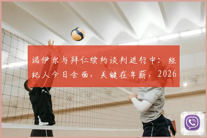 诺伊尔与拜仁续约谈判进行中：经纪人今日会面，关键在年薪，2026年合同或迎转折