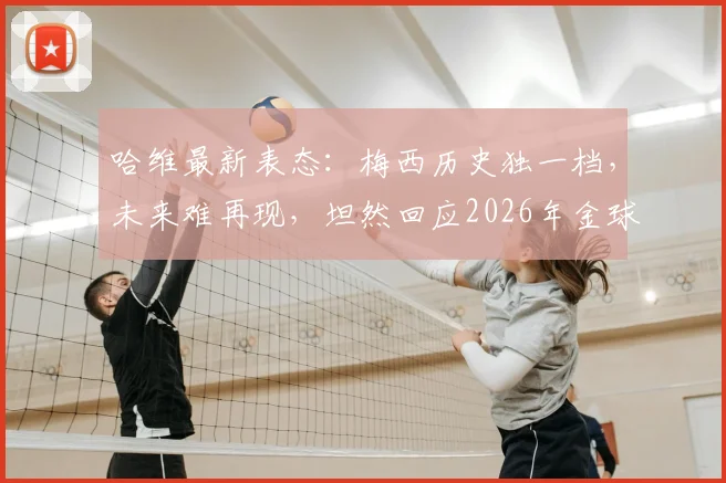哈维最新表态：梅西历史独一档，未来难再现，坦然回应2026年金球奖归属争议
