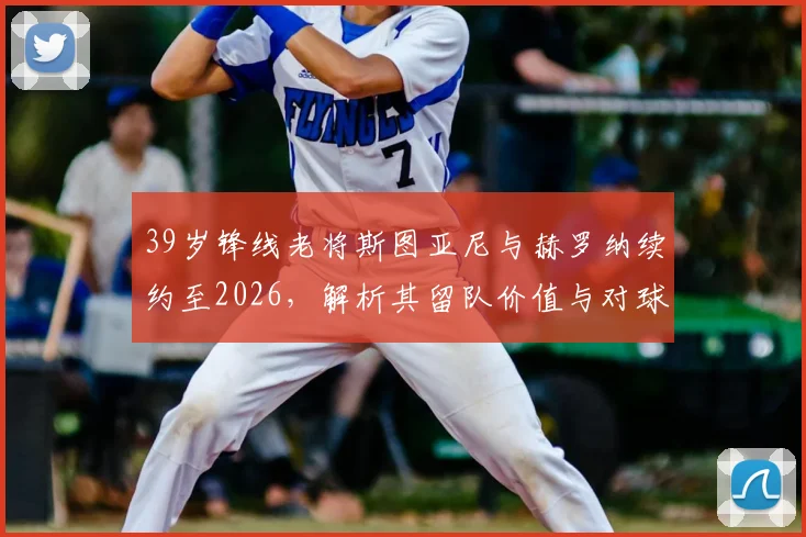 39岁锋线老将斯图亚尼与赫罗纳续约至2026,解析其留队价值与对球队战术影响