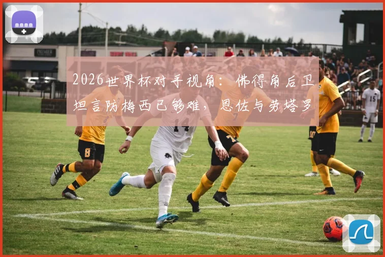 2026世界杯对手视角:佛得角后卫坦言防梅西已够难,恩佐与劳塔罗更让防线头疼