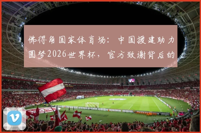 佛得角国家体育场:中国援建助力圆梦2026世界杯,官方致谢背后的故事