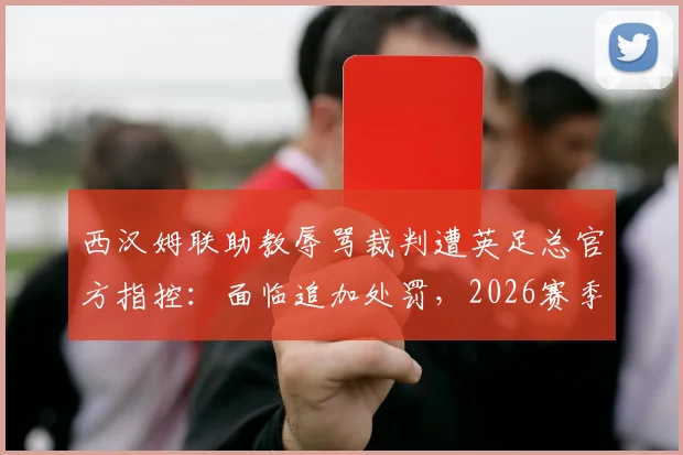 西汉姆联助教辱骂裁判遭英足总官方指控：面临追加处罚，2026赛季纪律风波再起
