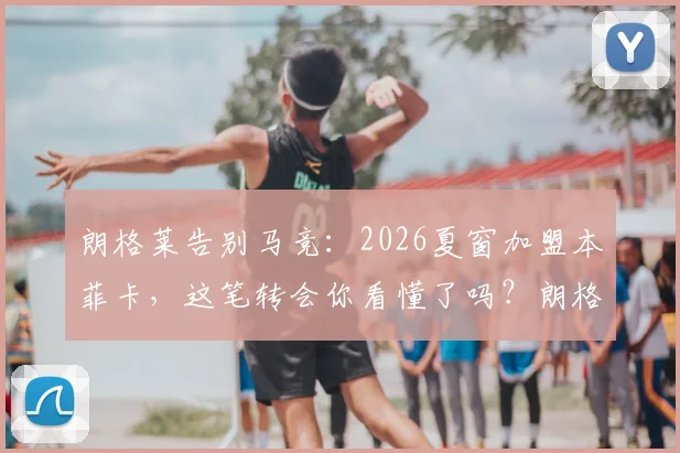 朗格莱告别马竞:2026夏窗加盟本菲卡,这笔转会你看懂了吗?朗格莱生涯数据与表现全回顾