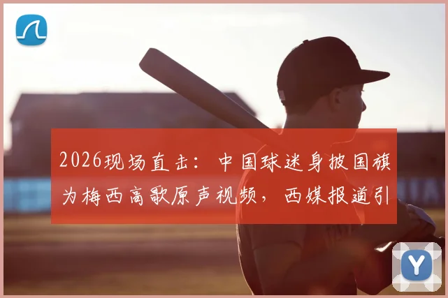 2026现场直击：中国球迷身披国旗为梅西高歌原声视频，西媒报道引发全球热议