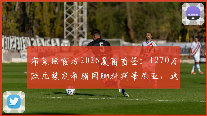 布莱顿官方2026夏窗首签：1270万欧元锁定希腊国脚科斯蒂尼亚，这笔引援值不值？