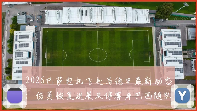 2026巴萨包机飞赴马德里最新动态：伤员恢复进展及停赛库巴西随队原因深度解读