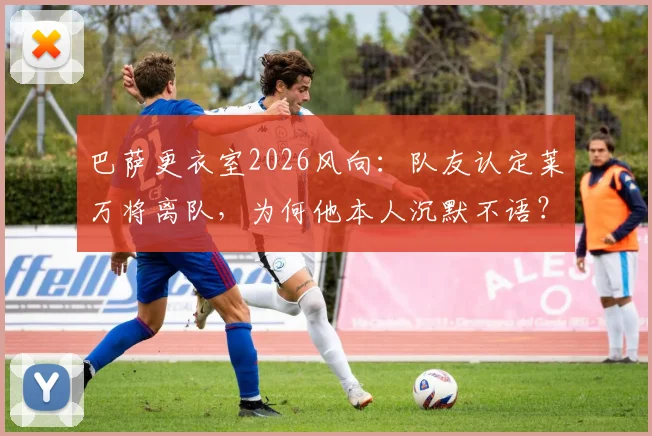 巴萨更衣室2026风向:队友认定莱万将离队,为何他本人沉默不语?深度剖析背后原因