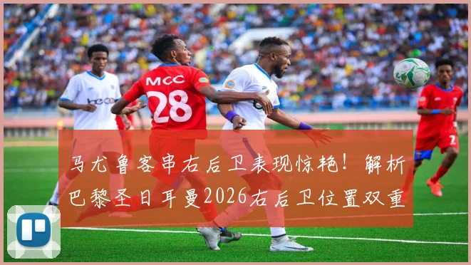 马尤鲁客串右后卫表现惊艳！解析巴黎圣日耳曼2026右后卫位置双重保险新战术