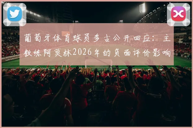 葡萄牙体育球员多古公开回应:主教练阿莫林2026年的负面评价影响了我的心态,这不公平