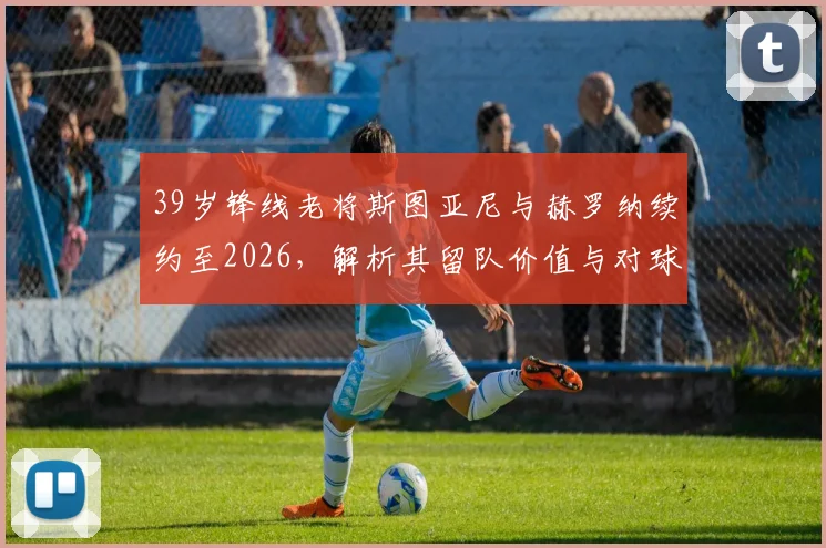 39岁锋线老将斯图亚尼与赫罗纳续约至2026，解析其留队价值与对球队战术影响