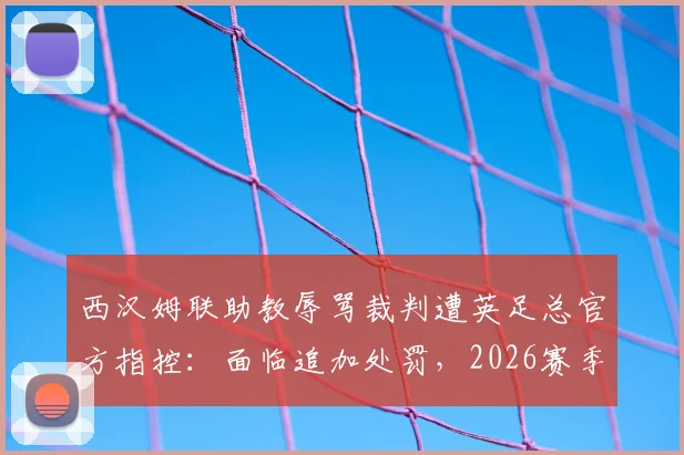 西汉姆联助教辱骂裁判遭英足总官方指控:面临追加处罚,2026赛季纪律风波再起