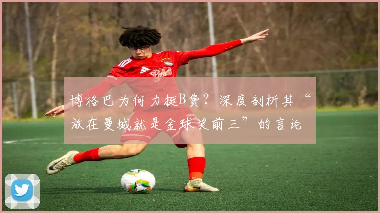 博格巴为何力挺B费?深度剖析其“放在曼城就是金球奖前三”的言论依据与背后逻辑