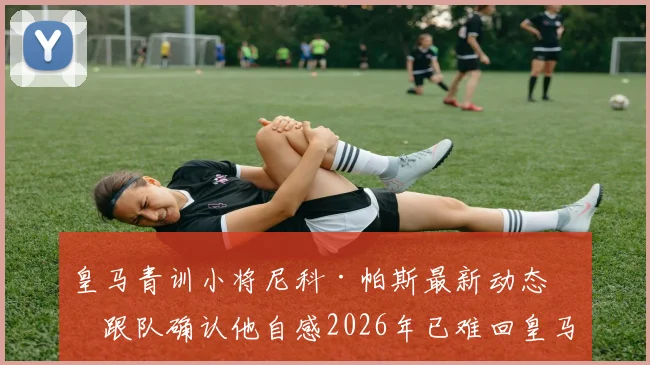 皇马青训小将尼科·帕斯最新动态：跟队确认他自感2026年已难回皇马，未来出路何在？