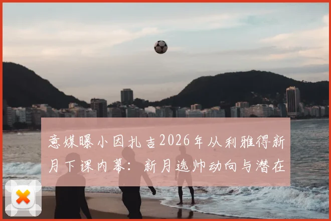 意媒曝小因扎吉2026年从利雅得新月下课内幕:新月选帅动向与潜在继任者分析