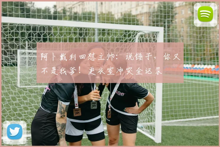 阿卜戴利回怼主帅:说锤子,你又不是我爹!更衣室冲突全记录