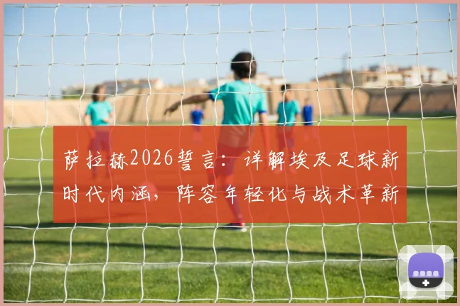 萨拉赫2026誓言:详解埃及足球新时代内涵,阵容年轻化与战术革新成关键,附核心球员分析