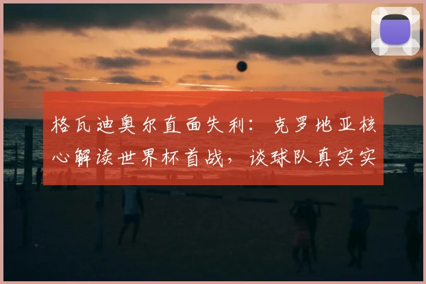 格瓦迪奥尔直面失利：克罗地亚核心解读世界杯首战，谈球队真实实力与心态调整
