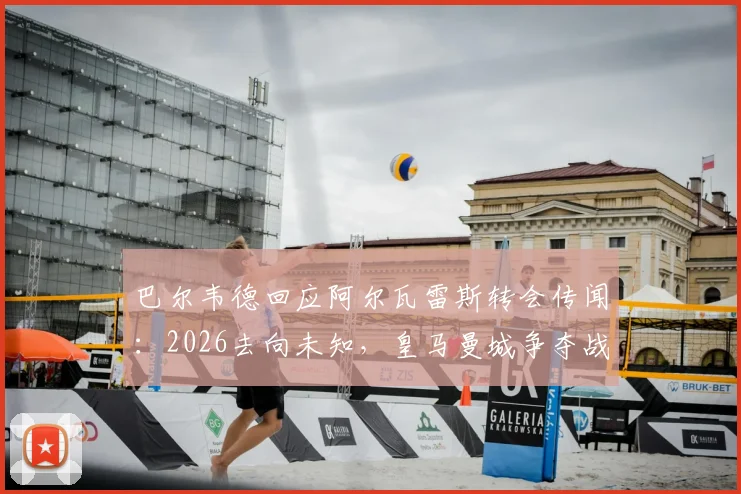 巴尔韦德回应阿尔瓦雷斯转会传闻:2026去向未知,皇马曼城争夺战最新动态与球员生涯规划分析