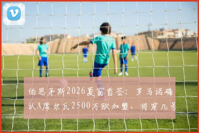 伯恩茅斯2026夏窗首签:罗马诺确认A席尔瓦2500万欧加盟,将穿几号球衣及阵容影响分析