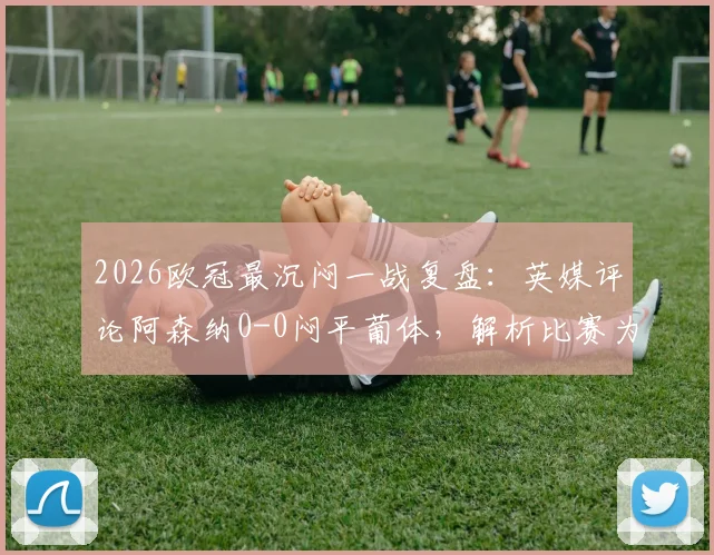 2026欧冠最沉闷一战复盘:英媒评论阿森纳0-0闷平葡体,解析比赛为何堪称糟糕对决