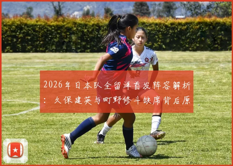 2026年日本队全留洋首发阵容解析:久保建英与町野修斗缺席背后原因及阵容实力评估