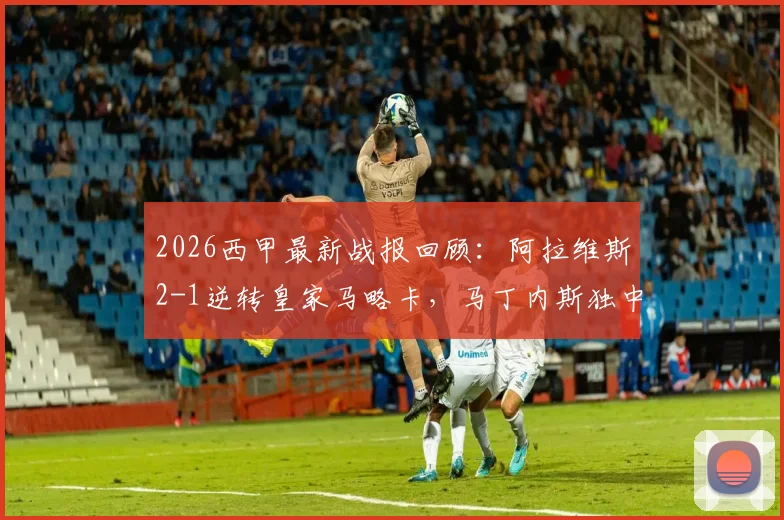 2026西甲最新战报回顾：阿拉维斯2-1逆转皇家马略卡，马丁内斯独中两元表现抢眼
