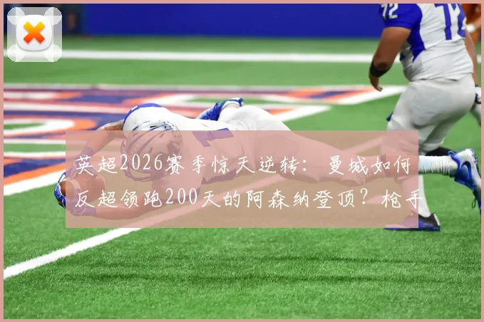 英超2026赛季惊天逆转：曼城如何反超领跑200天的阿森纳登顶？枪手丢榜首原因解析