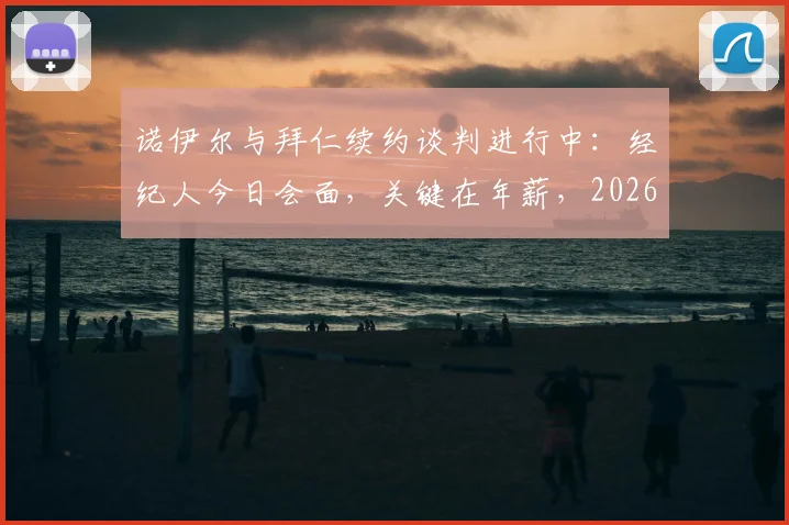 诺伊尔与拜仁续约谈判进行中：经纪人今日会面，关键在年薪，2026年合同或迎转折