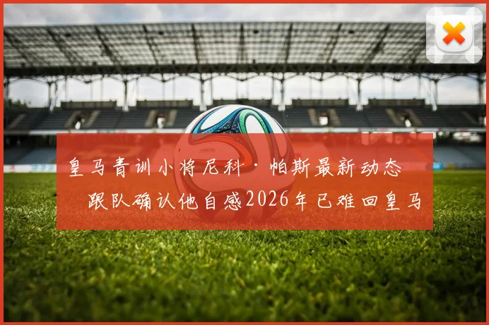 皇马青训小将尼科·帕斯最新动态:跟队确认他自感2026年已难回皇马,未来出路何在?