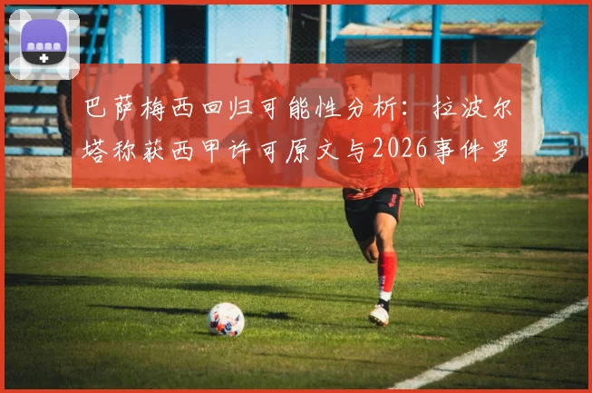 巴萨梅西回归可能性分析：拉波尔塔称获西甲许可原文与2026事件罗生门全解析