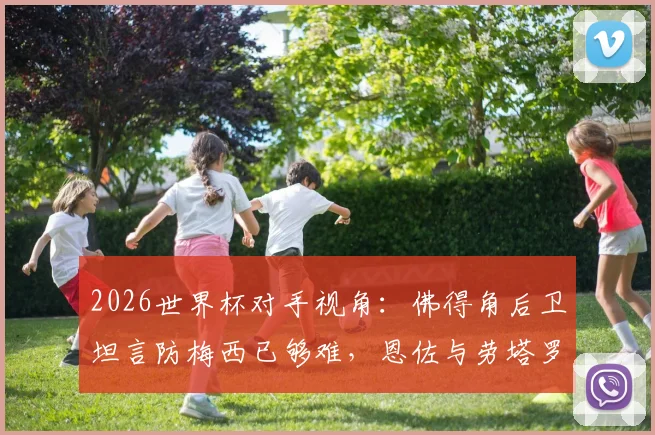 2026世界杯对手视角：佛得角后卫坦言防梅西已够难，恩佐与劳塔罗更让防线头疼