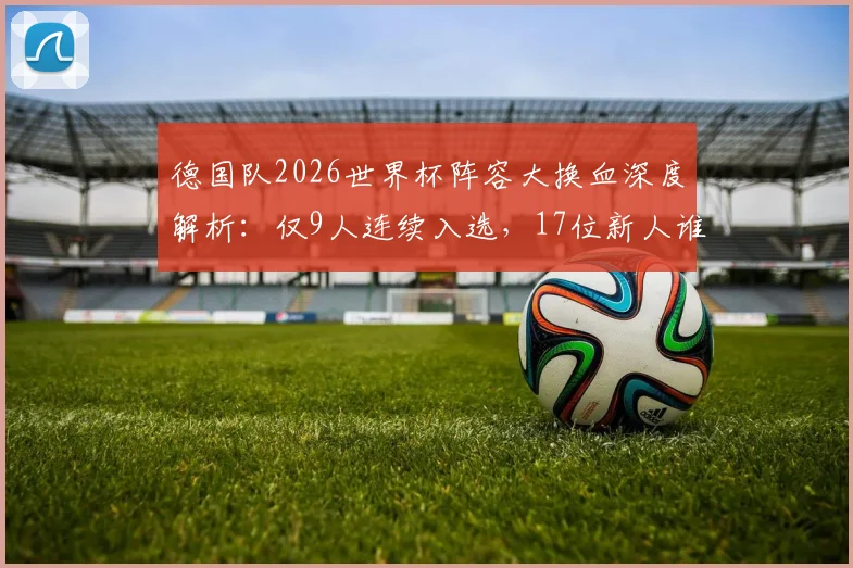 德国队2026世界杯阵容大换血深度解析:仅9人连续入选,17位新人谁将挑起大梁?