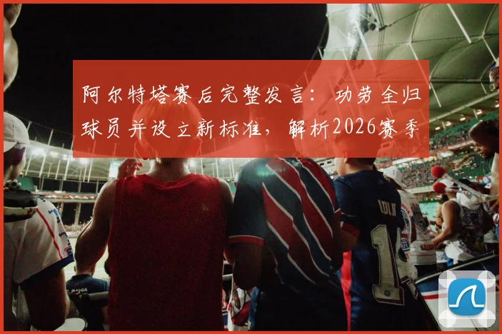 阿尔特塔赛后完整发言:功劳全归球员并设立新标准,解析2026赛季阿森纳重建之路