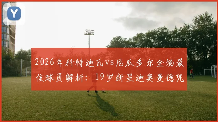 2026年科特迪瓦vs厄瓜多尔全场最佳球员解析:19岁新星迪奥曼德凭何当选,未来前景深度分析