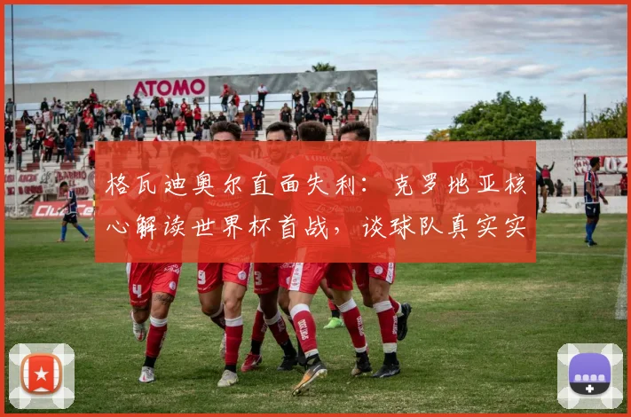 格瓦迪奥尔直面失利:克罗地亚核心解读世界杯首战,谈球队真实实力与心态调整