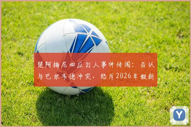 楚阿梅尼回应打人事件传闻:否认与巴尔韦德冲突,怒斥2026年假新闻毫无根据