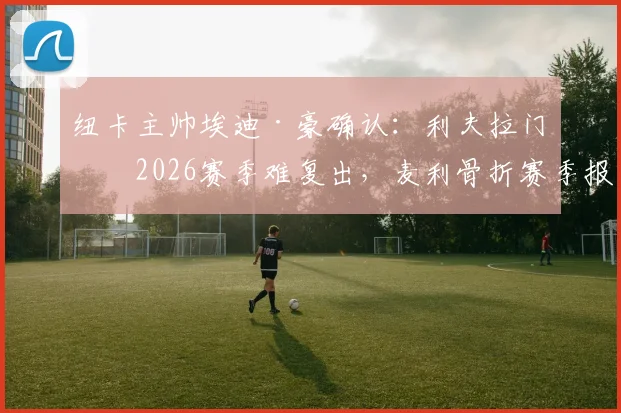 纽卡主帅埃迪·豪确认:利夫拉门托2026赛季难复出,麦利骨折赛季报销,伤病潮深度解析