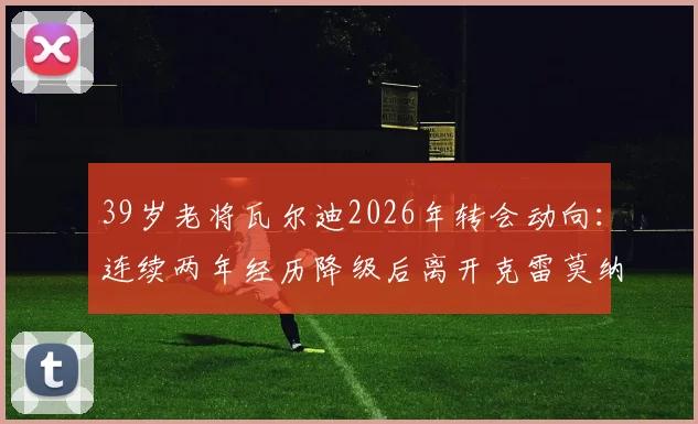 39岁老将瓦尔迪2026年转会动向:连续两年经历降级后离开克雷莫纳,下一站去哪引关注