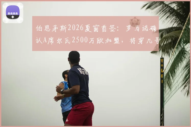 伯恩茅斯2026夏窗首签：罗马诺确认A席尔瓦2500万欧加盟，将穿几号球衣及阵容影响分析