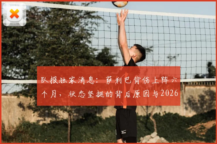 队报独家消息:萨利巴背伤上阵六个月,状态坚挺的背后原因与2026赛季影响分析