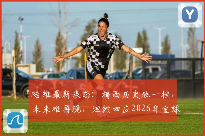哈维最新表态：梅西历史独一档，未来难再现，坦然回应2026年金球奖归属争议