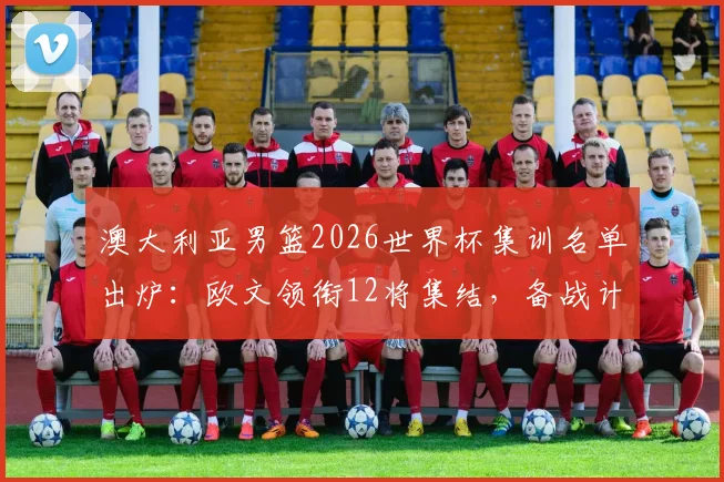 澳大利亚男篮2026世界杯集训名单出炉:欧文领衔12将集结,备战计划与球员前景分析