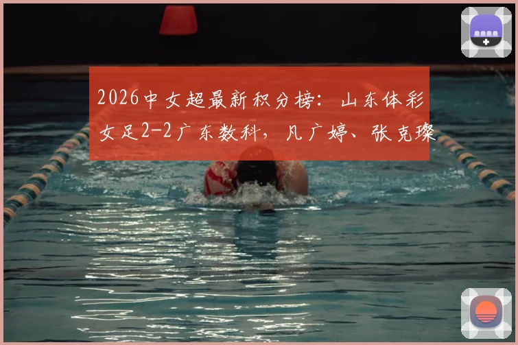 2026中女超最新积分榜:山东体彩女足2-2广东数科,凡广婷、张克璨双双建功,附完整赛程对阵及球员名单