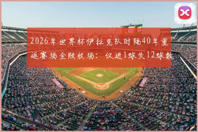 2026年世界杯伊拉克队时隔40年重返赛场全败收场:仅进1球失12球数据深度分析,亚洲足球差距现状解读