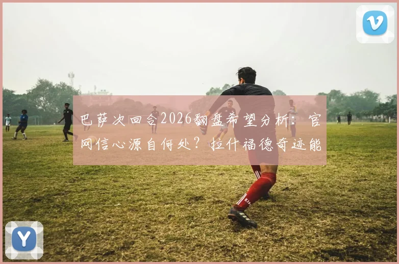 巴萨次回合2026翻盘希望分析:官网信心源自何处?拉什福德奇迹能否再现?球迷心态指南