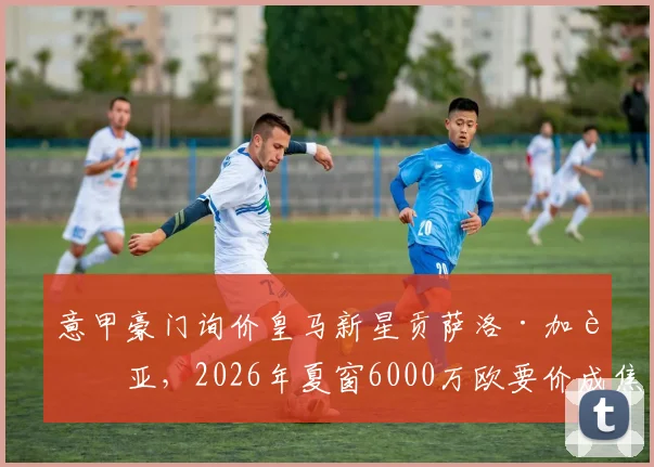 意甲豪门询价皇马新星贡萨洛·加西亚，2026年夏窗6000万欧要价成焦点，球员未来引发猜测