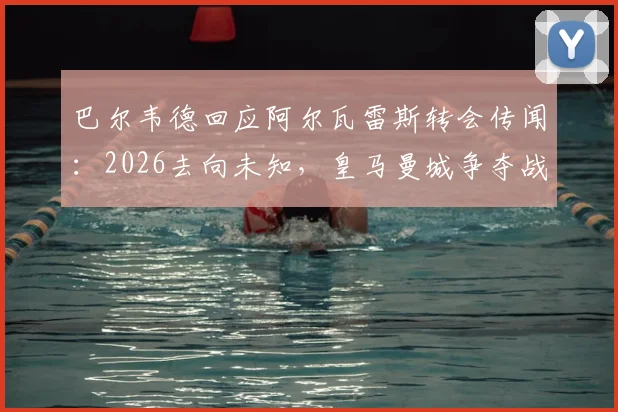 巴尔韦德回应阿尔瓦雷斯转会传闻：2026去向未知，皇马曼城争夺战最新动态与球员生涯规划分析