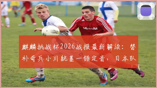 麒麟挑战杯2026战报最新解读:替补奇兵小川航基一锤定音,日本队1-0艰难战胜冰岛队